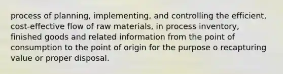 process of planning, implementing, and controlling the efficient, cost-effective flow of raw materials, in process inventory, finished goods and related information from the point of consumption to the point of origin for the purpose o recapturing value or proper disposal.