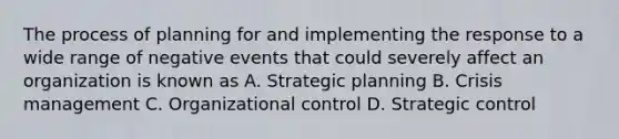 The process of planning for and implementing the response to a wide range of negative events that could severely affect an organization is known as A. Strategic planning B. <a href='https://www.questionai.com/knowledge/kaBl5DzMNz-crisis-management' class='anchor-knowledge'>crisis management</a> C. Organizational control D. Strategic control