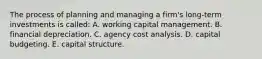 The process of planning and managing a firm's long-term investments is called: A. working capital management. B. financial depreciation. C. agency cost analysis. D. capital budgeting. E. capital structure.