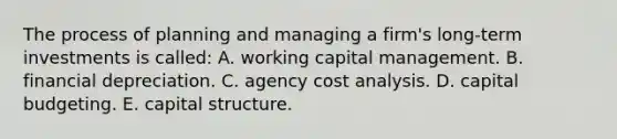 The process of planning and managing a firm's long-term investments is called: A. working capital management. B. financial depreciation. C. agency cost analysis. D. capital budgeting. E. capital structure.