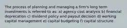 The process of planning and managing a firm's long term investments is referred to as: a) agency cost analysis b) financial deprecation c) dividend policy and payout decision d) working capital management e) capital budgeting f) capital structure