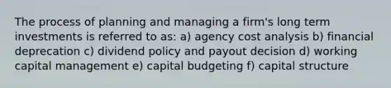 The process of planning and managing a firm's long term investments is referred to as: a) agency cost analysis b) financial deprecation c) dividend policy and payout decision d) working capital management e) capital budgeting f) capital structure