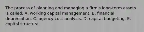 The process of planning and managing a firm's long-term assets is called: A. working capital management. B. financial depreciation. C. agency cost analysis. D. capital budgeting. E. capital structure.