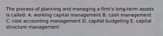 The process of planning and managing a firm's long-term assets is called: A. working capital management B. cash management C. cost accounting management D. capital budgeting E. capital structure management