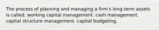 The process of planning and managing a firm's long-term assets is called: working capital management. cash management. capital structure management. capital budgeting.