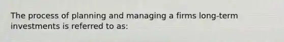 The process of planning and managing a firms long-term investments is referred to as: