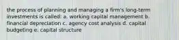 the process of planning and managing a firm's long-term investments is called: a. working capital management b. financial depreciation c. agency cost analysis d. capital budgeting e. capital structure