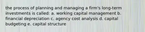 the process of planning and managing a firm's long-term investments is called: a. working capital management b. financial depreciation c. agency cost analysis d. capital budgeting e. capital structure