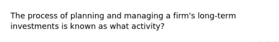 The process of planning and managing a firm's long-term investments is known as what activity?