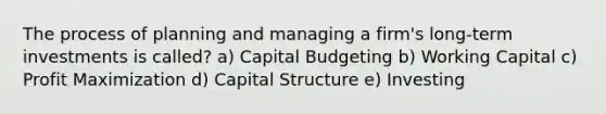 The process of planning and managing a firm's long-term investments is called? a) Capital Budgeting b) Working Capital c) Profit Maximization d) Capital Structure e) Investing