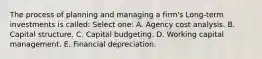 The process of planning and managing a firm's Long-term investments is called: Select one: A. Agency cost analysis. B. Capital structure. C. Capital budgeting. D. Working capital management. E. Financial depreciation.