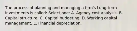 The process of planning and managing a firm's Long-term investments is called: Select one: A. Agency cost analysis. B. Capital structure. C. Capital budgeting. D. Working capital management. E. Financial depreciation.