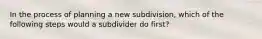 In the process of planning a new subdivision, which of the following steps would a subdivider do first?