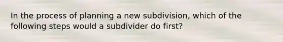 In the process of planning a new subdivision, which of the following steps would a subdivider do first?