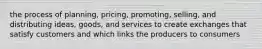 the process of planning, pricing, promoting, selling, and distributing ideas, goods, and services to create exchanges that satisfy customers and which links the producers to consumers
