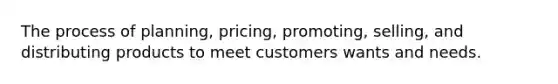 The process of planning, pricing, promoting, selling, and distributing products to meet customers wants and needs.