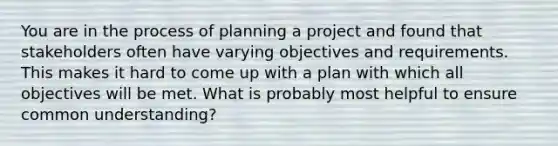 You are in the process of planning a project and found that stakeholders often have varying objectives and requirements. This makes it hard to come up with a plan with which all objectives will be met. What is probably most helpful to ensure common understanding?