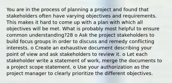 You are in the process of planning a project and found that stakeholders often have varying objectives and requirements. This makes it hard to come up with a plan with which all objectives will be met. What is probably most helpful to ensure common understanding?28 o Ask the project stakeholders to build focus groups in order to discuss and remedy conflicting interests. o Create an exhaustive document describing your point of view and ask stakeholders to review it. o Let each stakeholder write a statement of work, merge the documents to a project scope statement. o Use your authorization as the project manager to clearly prioritize the different objectives.