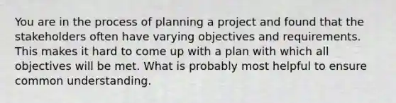 You are in the process of planning a project and found that the stakeholders often have varying objectives and requirements. This makes it hard to come up with a plan with which all objectives will be met. What is probably most helpful to ensure common understanding.