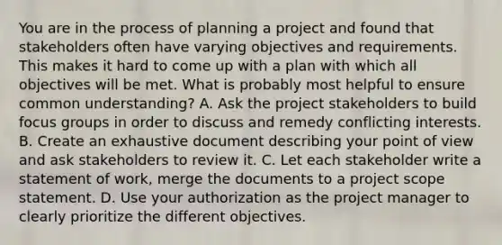 You are in the process of planning a project and found that stakeholders often have varying objectives and requirements. This makes it hard to come up with a plan with which all objectives will be met. What is probably most helpful to ensure common understanding? A. Ask the project stakeholders to build focus groups in order to discuss and remedy conflicting interests. B. Create an exhaustive document describing your point of view and ask stakeholders to review it. C. Let each stakeholder write a statement of work, merge the documents to a project scope statement. D. Use your authorization as the project manager to clearly prioritize the different objectives.