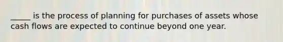 _____ is the process of planning for purchases of assets whose cash flows are expected to continue beyond one year.