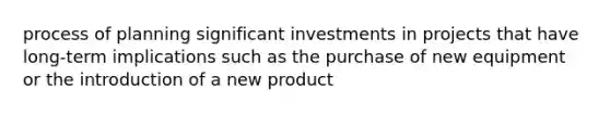 process of planning significant investments in projects that have long-term implications such as the purchase of new equipment or the introduction of a new product