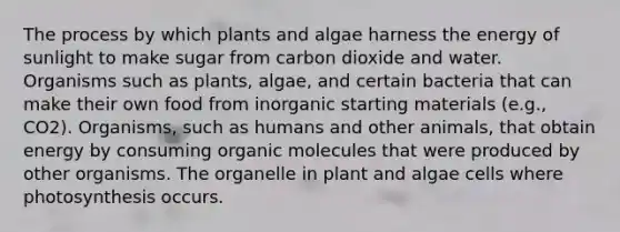 The process by which plants and algae harness the energy of sunlight to make sugar from carbon dioxide and water. Organisms such as plants, algae, and certain bacteria that can make their own food from inorganic starting materials (e.g., CO2). Organisms, such as humans and other animals, that obtain energy by consuming organic molecules that were produced by other organisms. The organelle in plant and algae cells where photosynthesis occurs.