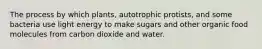 The process by which plants, autotrophic protists, and some bacteria use light energy to make sugars and other organic food molecules from carbon dioxide and water.