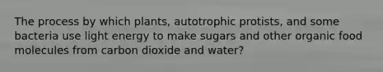 The process by which plants, autotrophic protists, and some bacteria use light energy to make sugars and other organic food molecules from carbon dioxide and water?