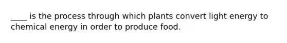 ____ is the process through which plants convert light energy to chemical energy in order to produce food.