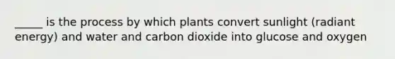 _____ is the process by which plants convert sunlight (radiant energy) and water and carbon dioxide into glucose and oxygen