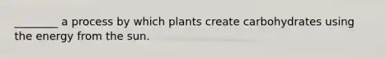 ________ a process by which plants create carbohydrates using the energy from the sun.