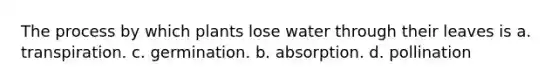 The process by which plants lose water through their leaves is a. transpiration. c. germination. b. absorption. d. pollination