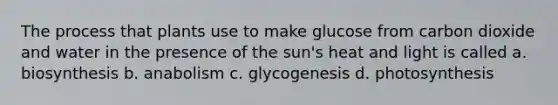 The process that plants use to make glucose from carbon dioxide and water in the presence of the sun's heat and light is called a. biosynthesis b. anabolism c. glycogenesis d. photosynthesis