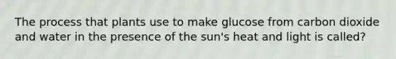 The process that plants use to make glucose from carbon dioxide and water in the presence of the sun's heat and light is called?