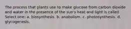 The process that plants use to make glucose from carbon dioxide and water in the presence of the sun's heat and light is called Select one: a. biosynthesis. b. anabolism. c. photosynthesis. d. glycogenesis.