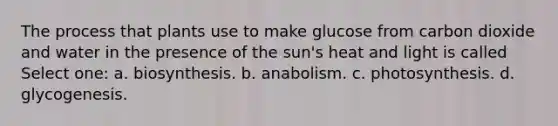 The process that plants use to make glucose from carbon dioxide and water in the presence of the sun's heat and light is called Select one: a. biosynthesis. b. anabolism. c. photosynthesis. d. glycogenesis.