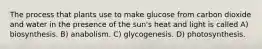 The process that plants use to make glucose from carbon dioxide and water in the presence of the sun's heat and light is called A) biosynthesis. B) anabolism. C) glycogenesis. D) photosynthesis.