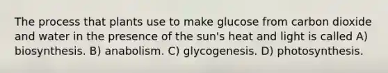 The process that plants use to make glucose from carbon dioxide and water in the presence of the sun's heat and light is called A) biosynthesis. B) anabolism. C) glycogenesis. D) photosynthesis.