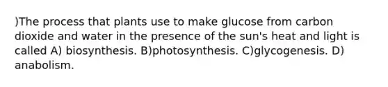 )The process that plants use to make glucose from carbon dioxide and water in the presence of the sun's heat and light is called A) biosynthesis. B)photosynthesis. C)glycogenesis. D) anabolism.