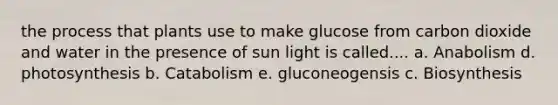 the process that plants use to make glucose from carbon dioxide and water in the presence of sun light is called.... a. Anabolism d. photosynthesis b. Catabolism e. gluconeogensis c. Biosynthesis