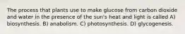 The process that plants use to make glucose from carbon dioxide and water in the presence of the sun's heat and light is called A) biosynthesis. B) anabolism. C) photosynthesis. D) glycogenesis.