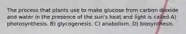 The process that plants use to make glucose from carbon dioxide and water in the presence of the sun's heat and light is called A) photosynthesis. B) glycogenesis. C) anabolism. D) biosynthesis.