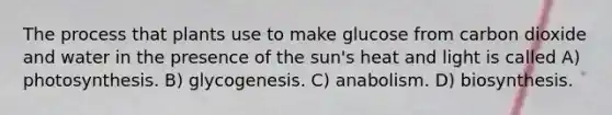 The process that plants use to make glucose from carbon dioxide and water in the presence of the sun's heat and light is called A) photosynthesis. B) glycogenesis. C) anabolism. D) biosynthesis.