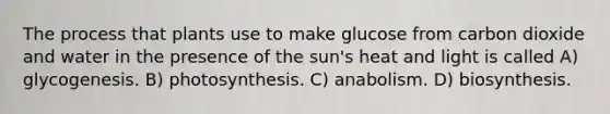 The process that plants use to make glucose from carbon dioxide and water in the presence of the sun's heat and light is called A) glycogenesis. B) photosynthesis. C) anabolism. D) biosynthesis.