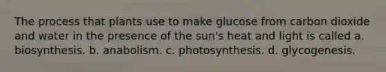 The process that plants use to make glucose from carbon dioxide and water in the presence of the sun's heat and light is called a. biosynthesis. b. anabolism. c. photosynthesis. d. glycogenesis.