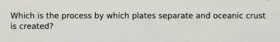 Which is the process by which plates separate and oceanic crust is created?