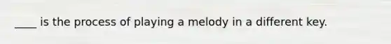 ____ is the process of playing a melody in a different key.