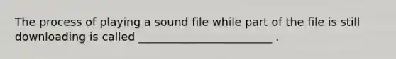 The process of playing a sound file while part of the file is still downloading is called ________________________ .