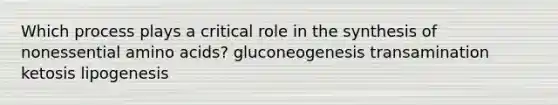 Which process plays a critical role in the synthesis of nonessential amino acids? gluconeogenesis transamination ketosis lipogenesis